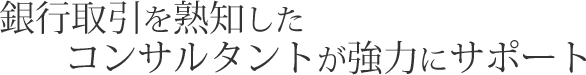 銀行取引を熟知したコンサルタントが協力にサポート